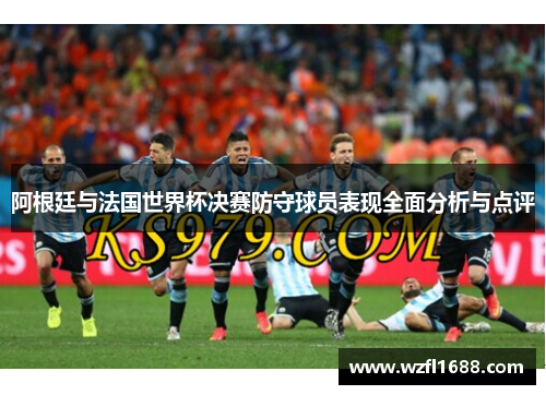 阿根廷与法国世界杯决赛防守球员表现全面分析与点评
