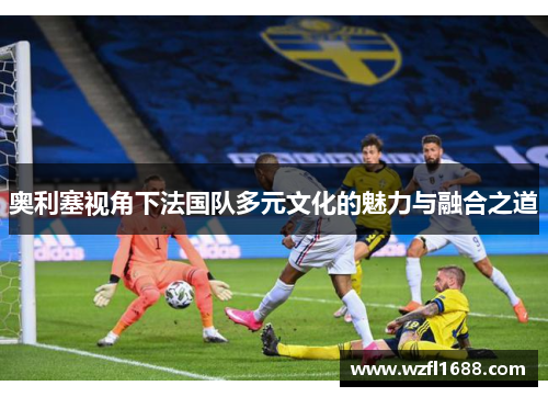 奥利塞视角下法国队多元文化的魅力与融合之道
