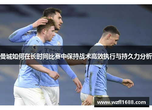 曼城如何在长时间比赛中保持战术高效执行与持久力分析