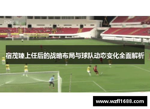 宿茂臻上任后的战略布局与球队动态变化全面解析