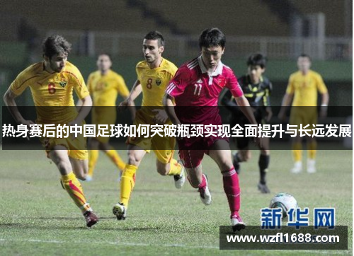 热身赛后的中国足球如何突破瓶颈实现全面提升与长远发展
