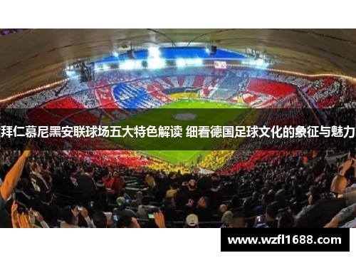 拜仁慕尼黑安联球场五大特色解读 细看德国足球文化的象征与魅力