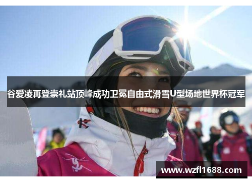 谷爱凌再登崇礼站顶峰成功卫冕自由式滑雪U型场地世界杯冠军